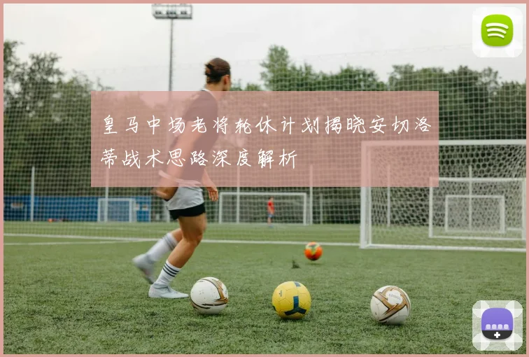 皇马中场老将轮休计划揭晓安切洛蒂战术思路深度解析