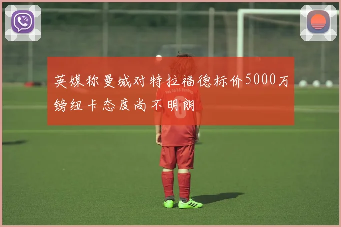 英媒称曼城对特拉福德标价5000万镑纽卡态度尚不明朗