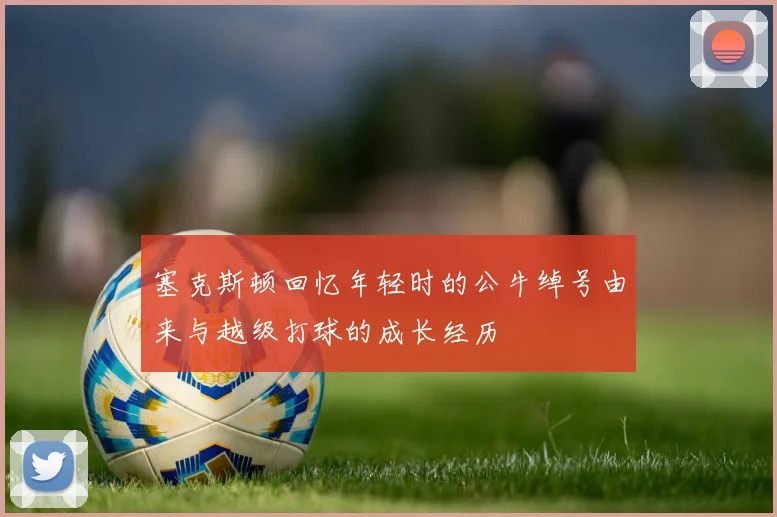 塞克斯顿回忆年轻时的公牛绰号由来与越级打球的成长经历